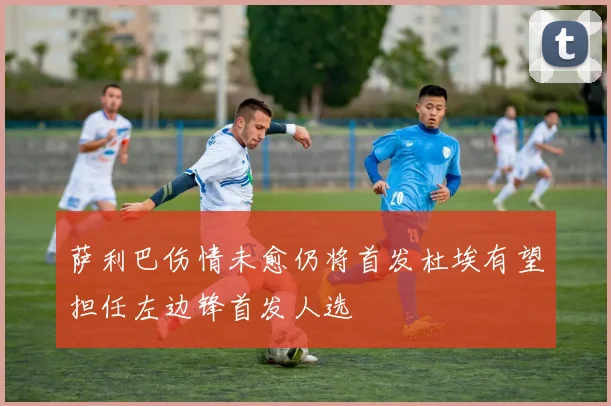 萨利巴伤情未愈仍将首发杜埃有望担任左边锋首发人选