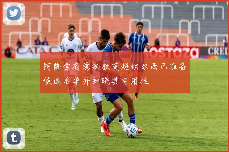 阿隆索有意执教英超切尔西已准备候选名单并知晓其可用性