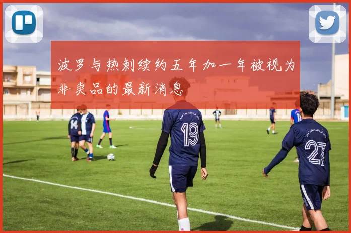 波罗与热刺续约五年加一年被视为非卖品的最新消息