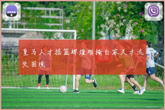皇马人才摇篮辉煌难掩自家天才流失困境