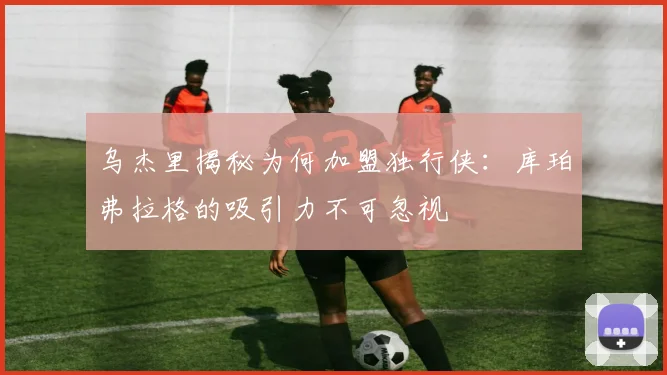 乌杰里揭秘为何加盟独行侠：库珀弗拉格的吸引力不可忽视