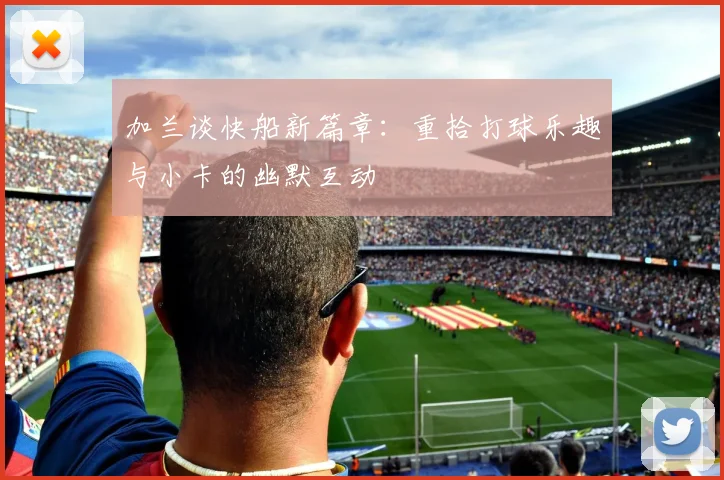 加兰谈快船新篇章：重拾打球乐趣与小卡的幽默互动