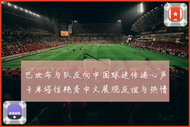 巴坎布与队友向中国球迷传递心声卡库塔惊艳秀中文展现友谊与热情
