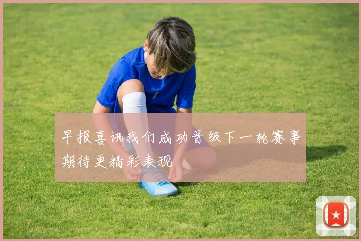 早报喜讯我们成功晋级下一轮赛事期待更精彩表现