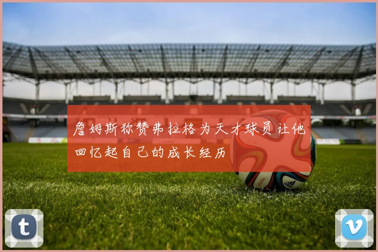 詹姆斯称赞弗拉格为天才球员让他回忆起自己的成长经历
