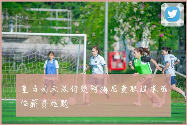 皇马尚未放行楚阿梅尼曼联追求面临薪资难题